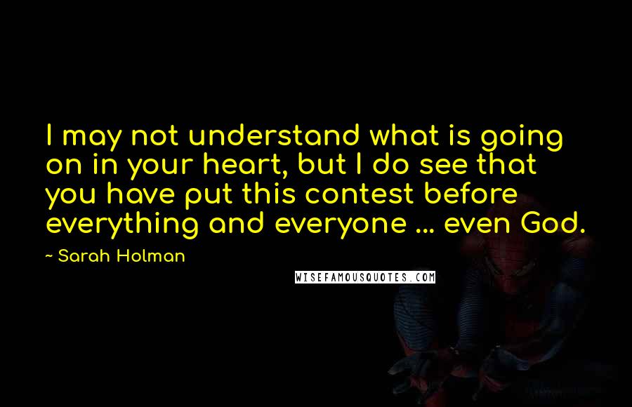 Sarah Holman Quotes: I may not understand what is going on in your heart, but I do see that you have put this contest before everything and everyone ... even God.