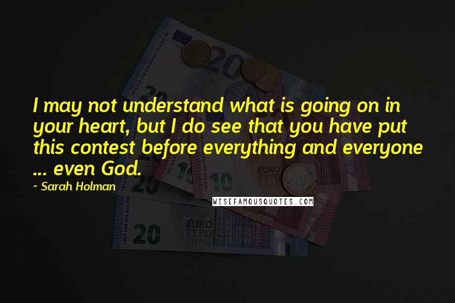 Sarah Holman Quotes: I may not understand what is going on in your heart, but I do see that you have put this contest before everything and everyone ... even God.
