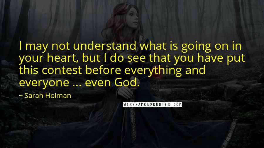 Sarah Holman Quotes: I may not understand what is going on in your heart, but I do see that you have put this contest before everything and everyone ... even God.