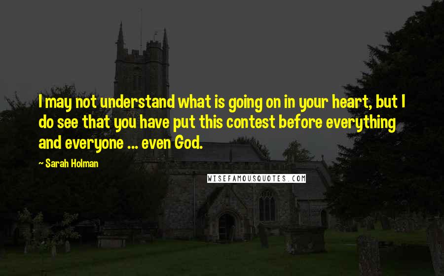 Sarah Holman Quotes: I may not understand what is going on in your heart, but I do see that you have put this contest before everything and everyone ... even God.