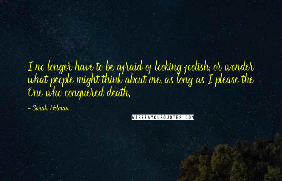 Sarah Holman Quotes: I no longer have to be afraid of looking foolish, or wonder what people might think about me, as long as I please the One who conquered death.