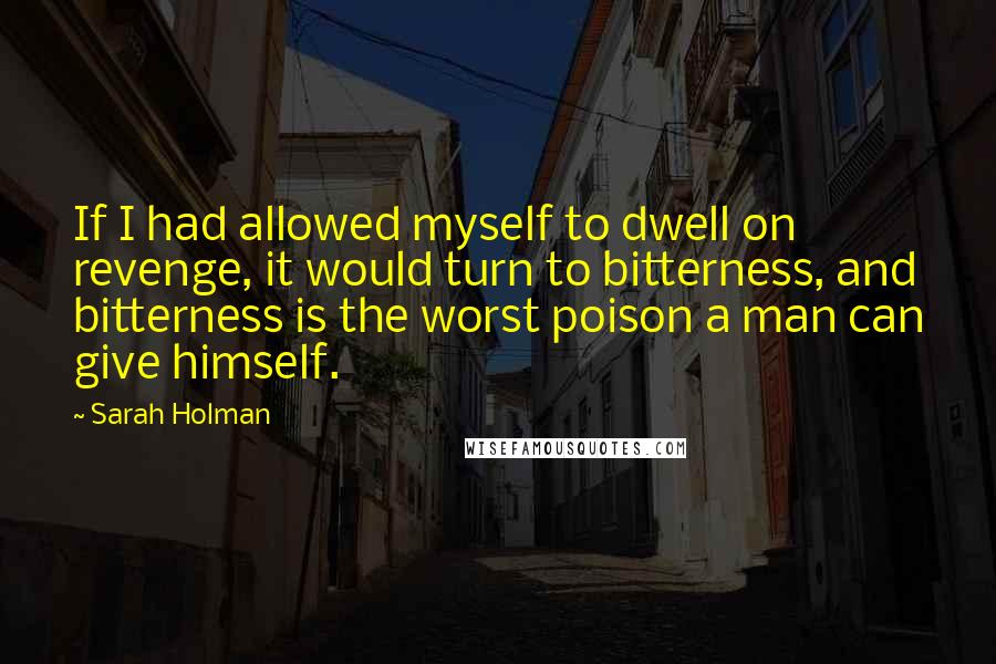 Sarah Holman Quotes: If I had allowed myself to dwell on revenge, it would turn to bitterness, and bitterness is the worst poison a man can give himself.