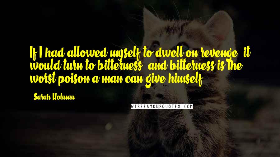 Sarah Holman Quotes: If I had allowed myself to dwell on revenge, it would turn to bitterness, and bitterness is the worst poison a man can give himself.