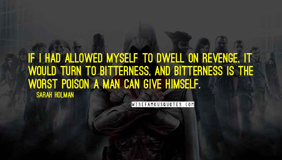 Sarah Holman Quotes: If I had allowed myself to dwell on revenge, it would turn to bitterness, and bitterness is the worst poison a man can give himself.