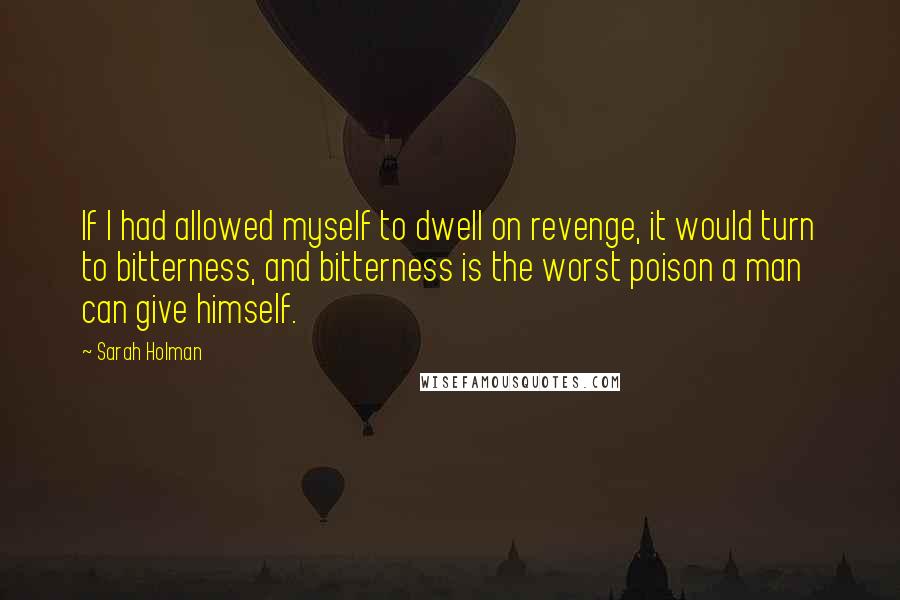 Sarah Holman Quotes: If I had allowed myself to dwell on revenge, it would turn to bitterness, and bitterness is the worst poison a man can give himself.