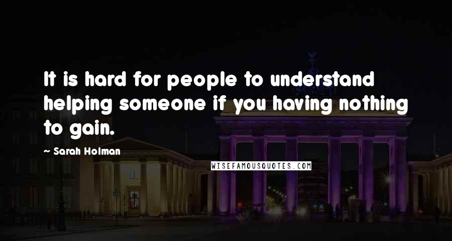 Sarah Holman Quotes: It is hard for people to understand helping someone if you having nothing to gain.