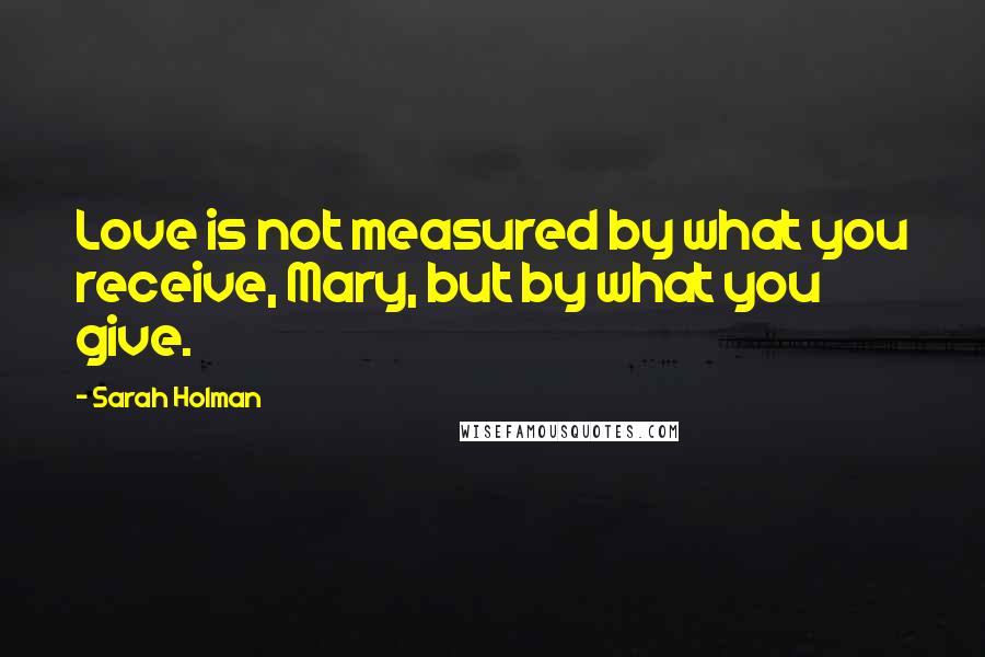 Sarah Holman Quotes: Love is not measured by what you receive, Mary, but by what you give.
