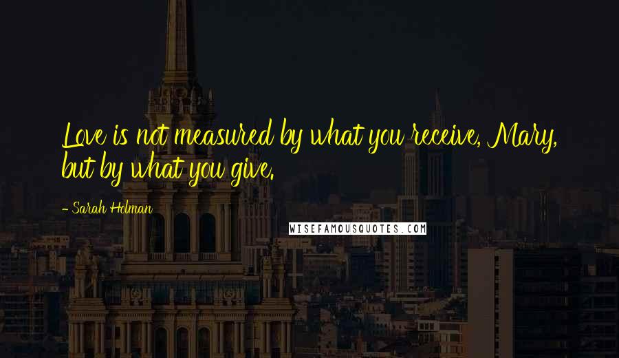 Sarah Holman Quotes: Love is not measured by what you receive, Mary, but by what you give.