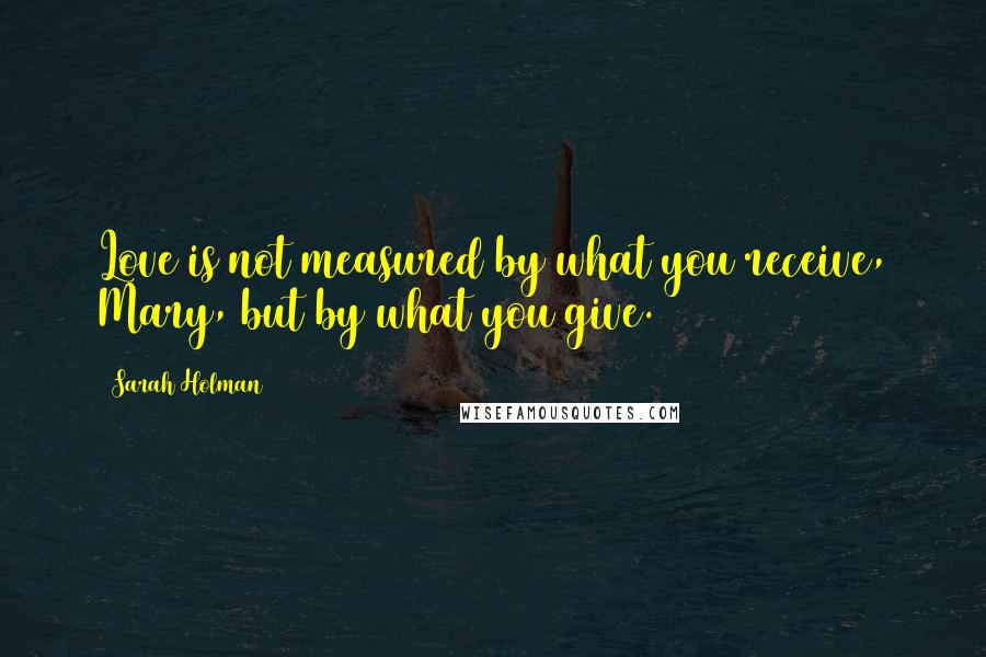 Sarah Holman Quotes: Love is not measured by what you receive, Mary, but by what you give.