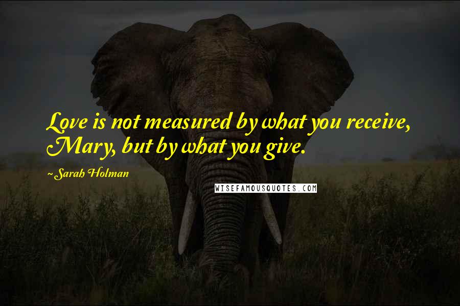 Sarah Holman Quotes: Love is not measured by what you receive, Mary, but by what you give.