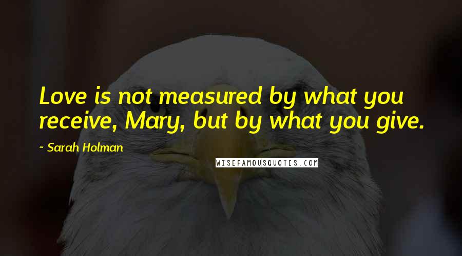 Sarah Holman Quotes: Love is not measured by what you receive, Mary, but by what you give.