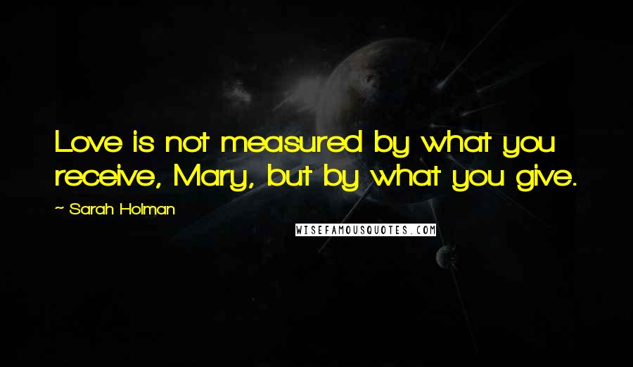 Sarah Holman Quotes: Love is not measured by what you receive, Mary, but by what you give.