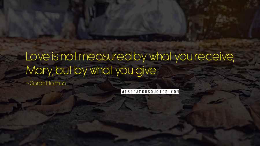 Sarah Holman Quotes: Love is not measured by what you receive, Mary, but by what you give.