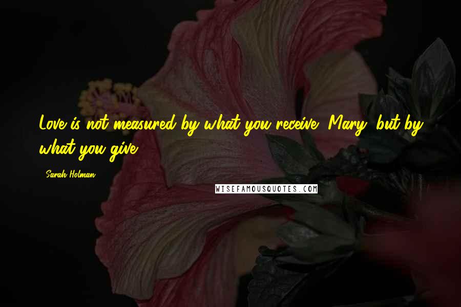 Sarah Holman Quotes: Love is not measured by what you receive, Mary, but by what you give.