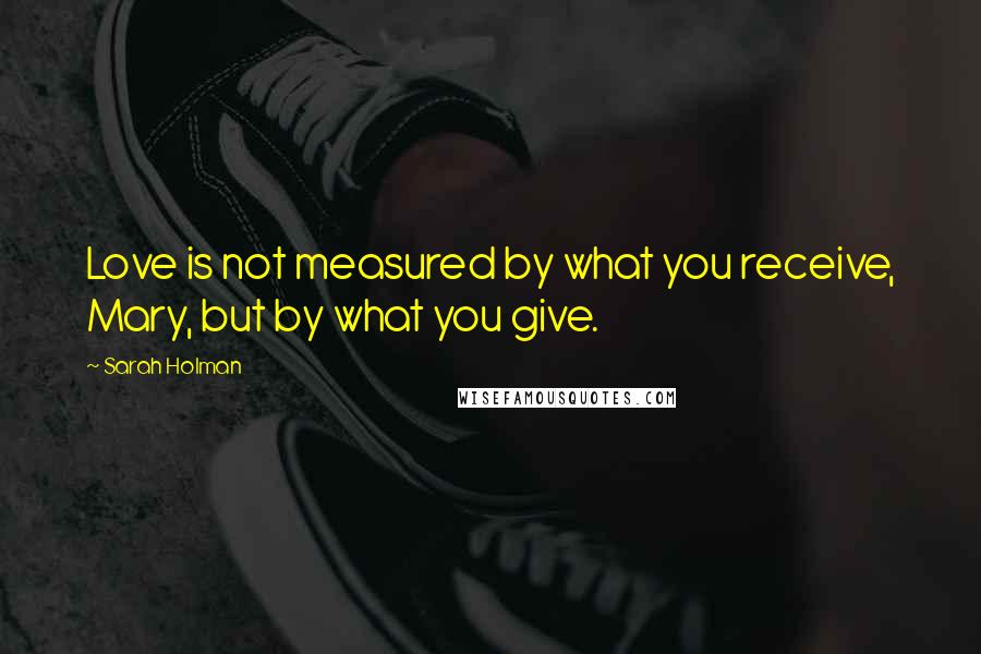 Sarah Holman Quotes: Love is not measured by what you receive, Mary, but by what you give.