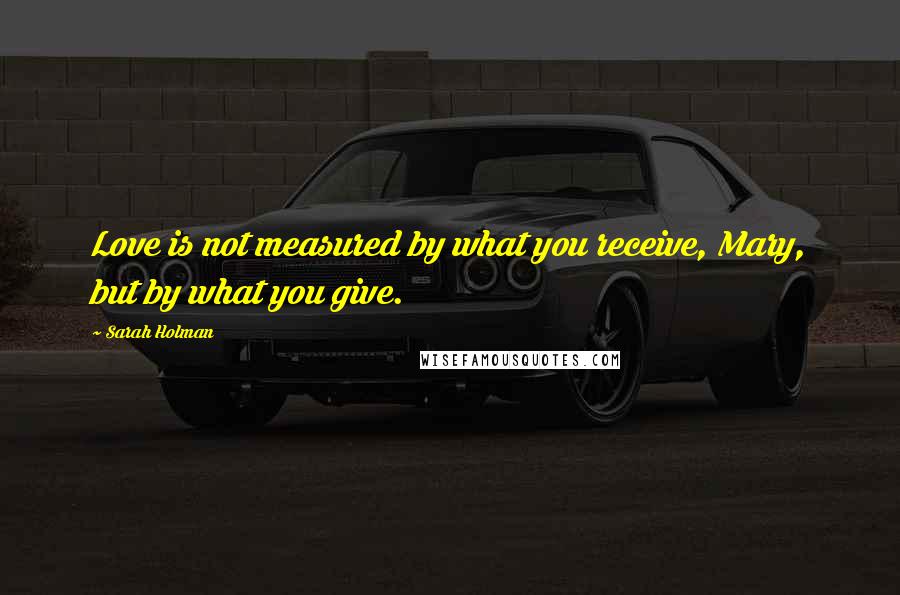 Sarah Holman Quotes: Love is not measured by what you receive, Mary, but by what you give.