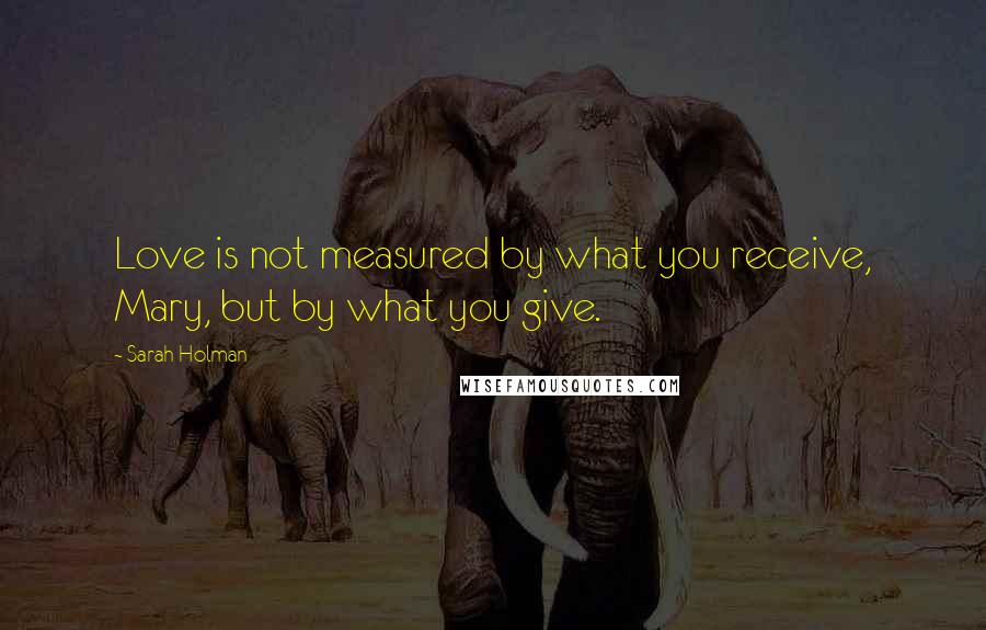 Sarah Holman Quotes: Love is not measured by what you receive, Mary, but by what you give.