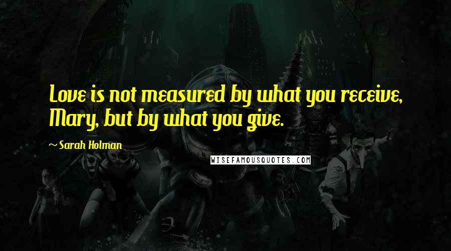 Sarah Holman Quotes: Love is not measured by what you receive, Mary, but by what you give.