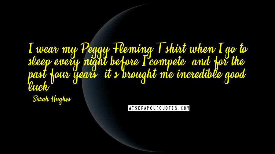 Sarah Hughes Quotes: I wear my Peggy Fleming T-shirt when I go to sleep every night before I compete, and for the past four years, it's brought me incredible good luck.