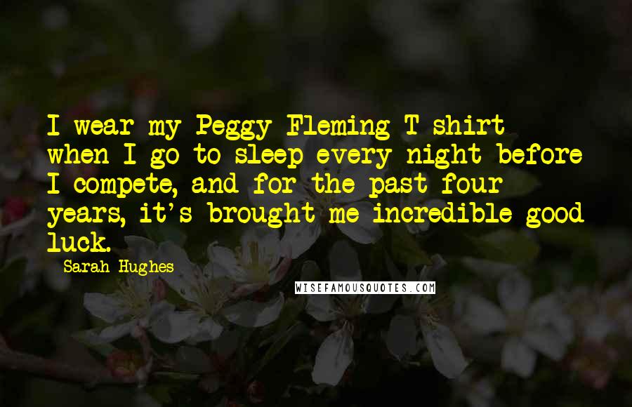 Sarah Hughes Quotes: I wear my Peggy Fleming T-shirt when I go to sleep every night before I compete, and for the past four years, it's brought me incredible good luck.