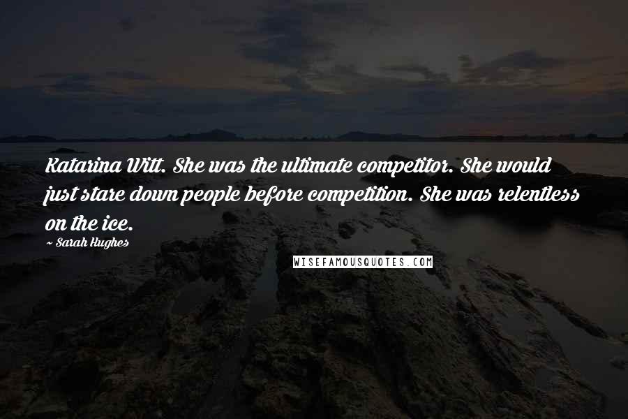 Sarah Hughes Quotes: Katarina Witt. She was the ultimate competitor. She would just stare down people before competition. She was relentless on the ice.
