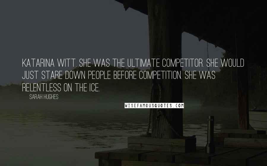 Sarah Hughes Quotes: Katarina Witt. She was the ultimate competitor. She would just stare down people before competition. She was relentless on the ice.