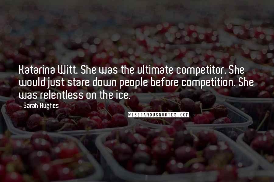 Sarah Hughes Quotes: Katarina Witt. She was the ultimate competitor. She would just stare down people before competition. She was relentless on the ice.