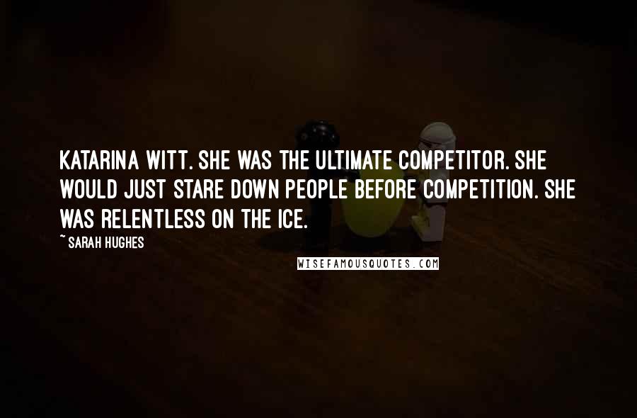 Sarah Hughes Quotes: Katarina Witt. She was the ultimate competitor. She would just stare down people before competition. She was relentless on the ice.