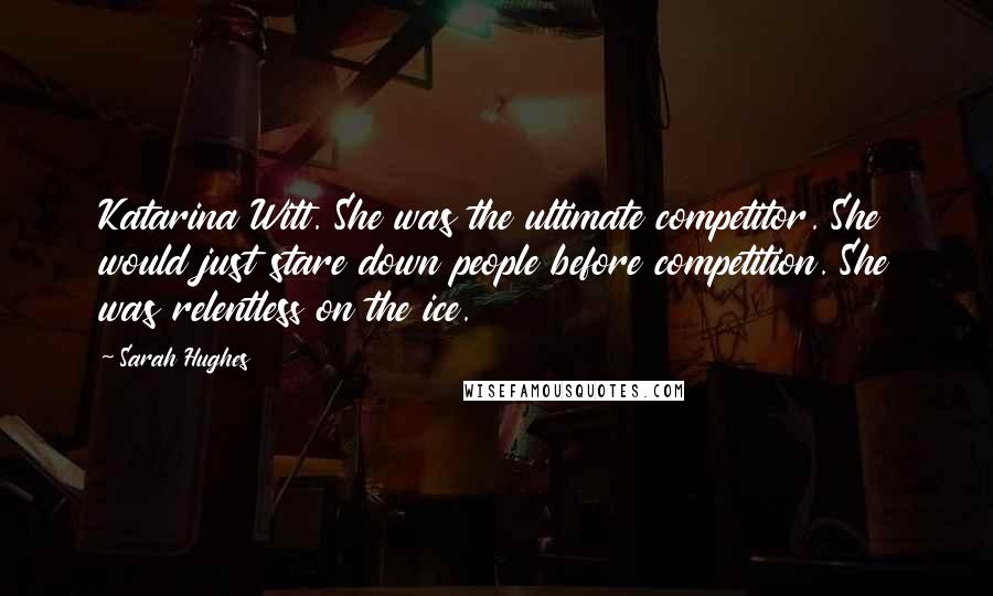 Sarah Hughes Quotes: Katarina Witt. She was the ultimate competitor. She would just stare down people before competition. She was relentless on the ice.
