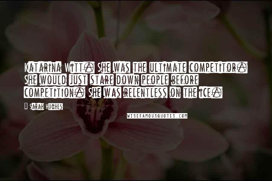 Sarah Hughes Quotes: Katarina Witt. She was the ultimate competitor. She would just stare down people before competition. She was relentless on the ice.