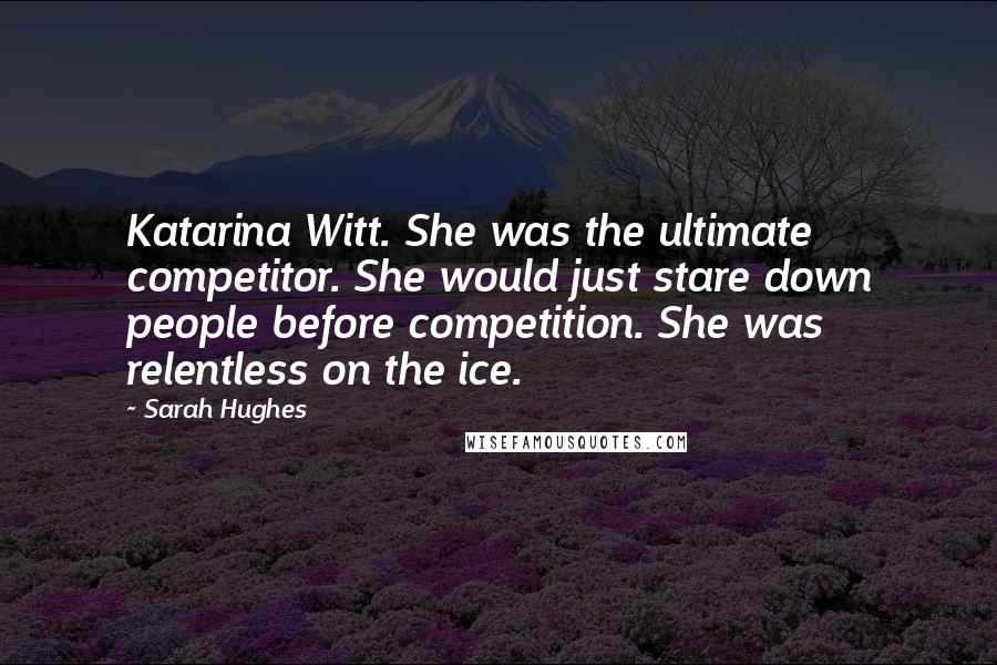 Sarah Hughes Quotes: Katarina Witt. She was the ultimate competitor. She would just stare down people before competition. She was relentless on the ice.