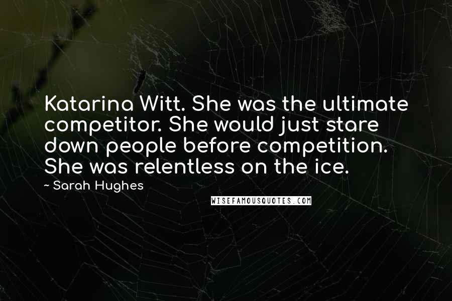 Sarah Hughes Quotes: Katarina Witt. She was the ultimate competitor. She would just stare down people before competition. She was relentless on the ice.