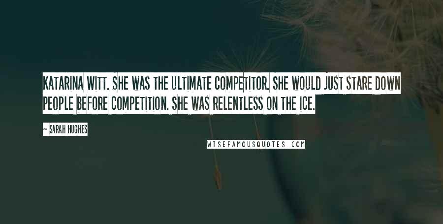 Sarah Hughes Quotes: Katarina Witt. She was the ultimate competitor. She would just stare down people before competition. She was relentless on the ice.