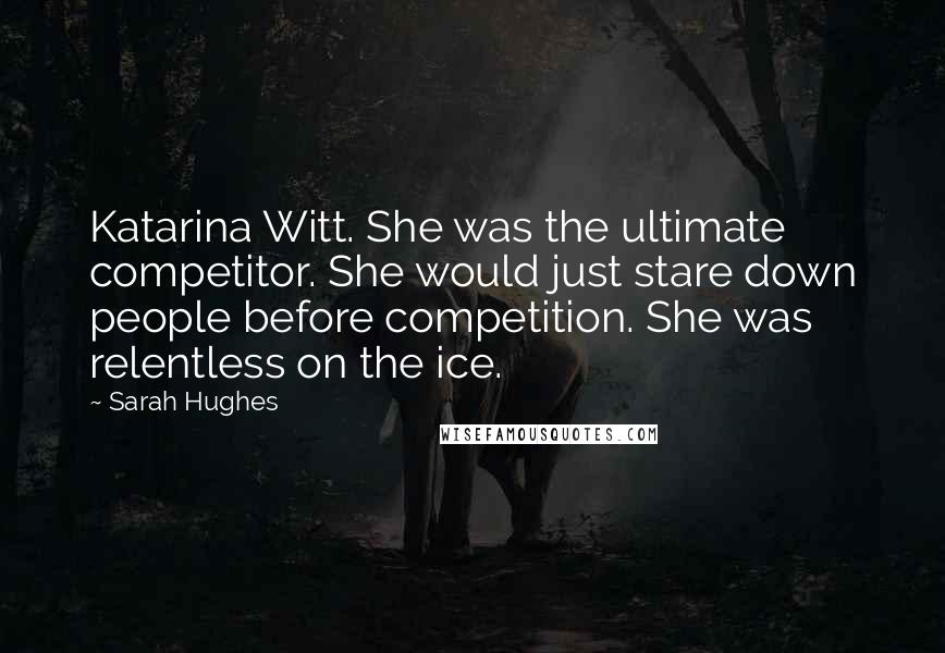 Sarah Hughes Quotes: Katarina Witt. She was the ultimate competitor. She would just stare down people before competition. She was relentless on the ice.