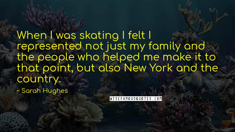 Sarah Hughes Quotes: When I was skating I felt I represented not just my family and the people who helped me make it to that point, but also New York and the country.