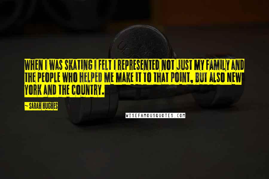 Sarah Hughes Quotes: When I was skating I felt I represented not just my family and the people who helped me make it to that point, but also New York and the country.