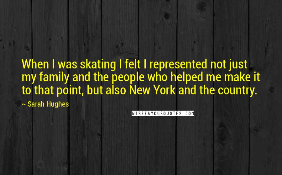 Sarah Hughes Quotes: When I was skating I felt I represented not just my family and the people who helped me make it to that point, but also New York and the country.