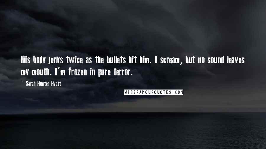 Sarah Hunter Hyatt Quotes: His body jerks twice as the bullets hit him. I scream, but no sound leaves my mouth. I'm frozen in pure terror.