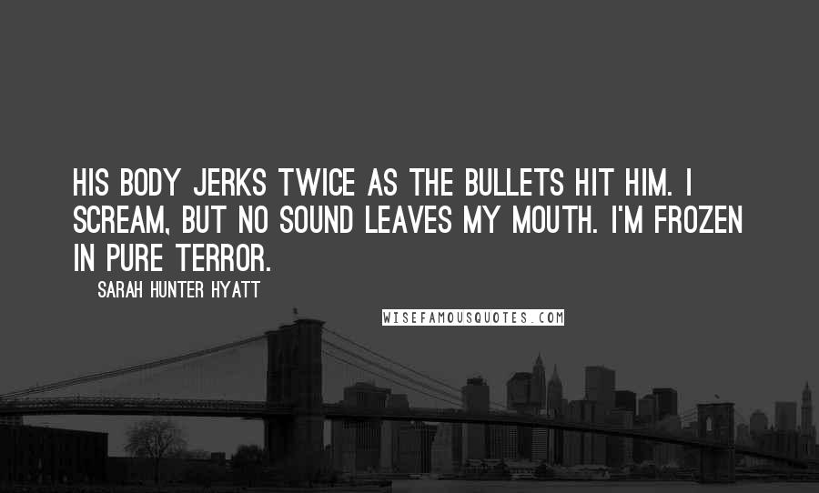 Sarah Hunter Hyatt Quotes: His body jerks twice as the bullets hit him. I scream, but no sound leaves my mouth. I'm frozen in pure terror.