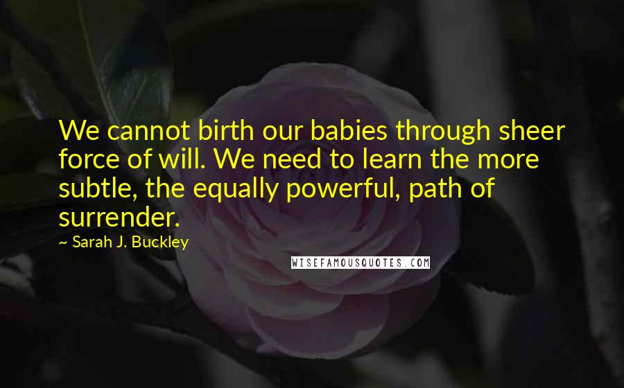 Sarah J. Buckley Quotes: We cannot birth our babies through sheer force of will. We need to learn the more subtle, the equally powerful, path of surrender.