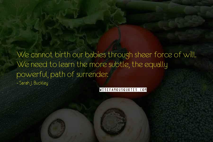Sarah J. Buckley Quotes: We cannot birth our babies through sheer force of will. We need to learn the more subtle, the equally powerful, path of surrender.