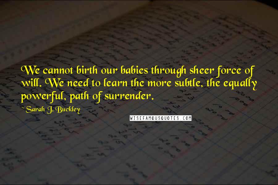 Sarah J. Buckley Quotes: We cannot birth our babies through sheer force of will. We need to learn the more subtle, the equally powerful, path of surrender.