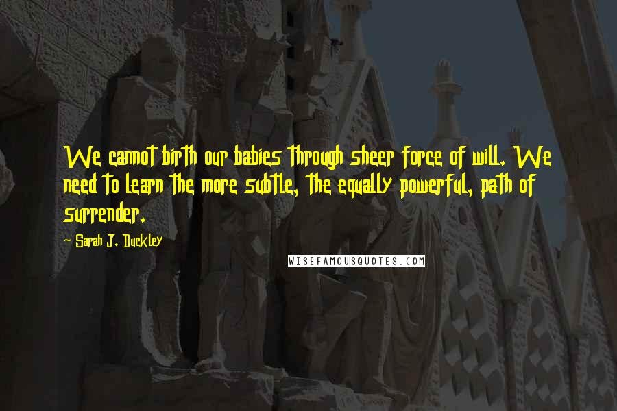 Sarah J. Buckley Quotes: We cannot birth our babies through sheer force of will. We need to learn the more subtle, the equally powerful, path of surrender.