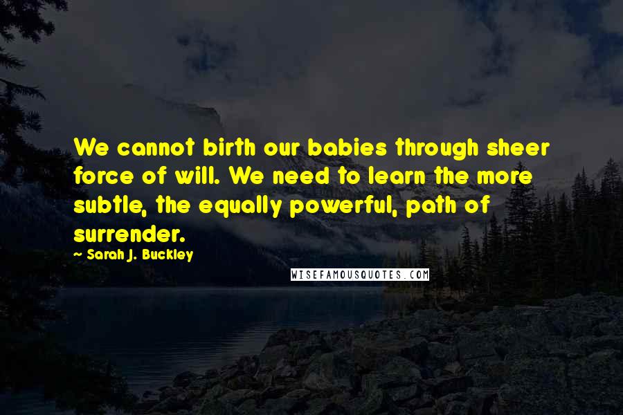 Sarah J. Buckley Quotes: We cannot birth our babies through sheer force of will. We need to learn the more subtle, the equally powerful, path of surrender.