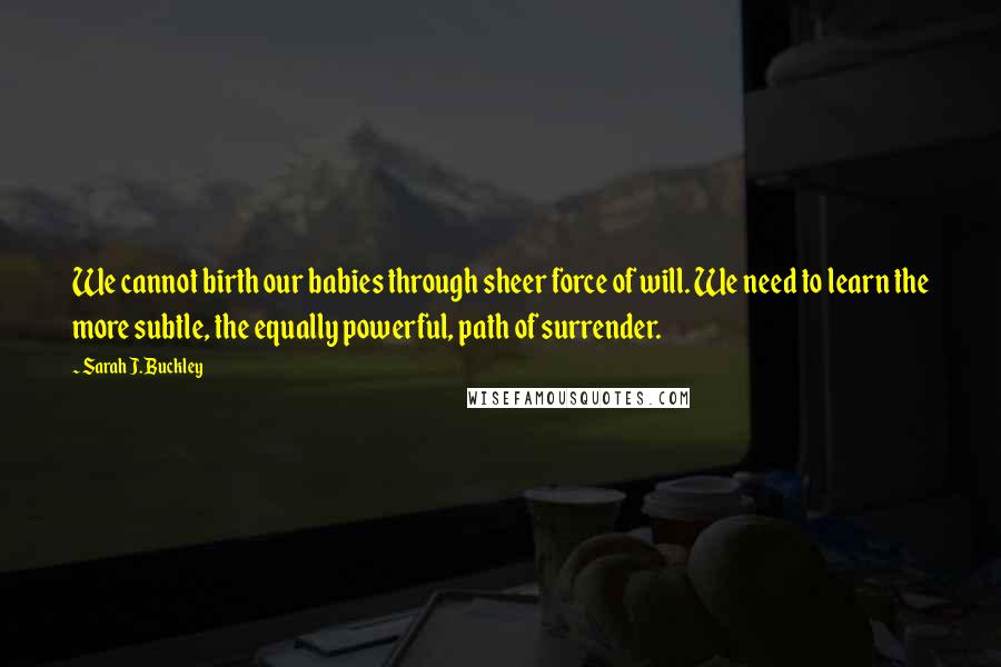 Sarah J. Buckley Quotes: We cannot birth our babies through sheer force of will. We need to learn the more subtle, the equally powerful, path of surrender.