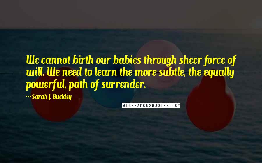 Sarah J. Buckley Quotes: We cannot birth our babies through sheer force of will. We need to learn the more subtle, the equally powerful, path of surrender.