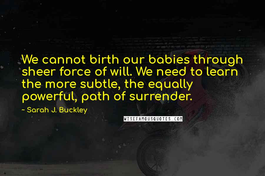 Sarah J. Buckley Quotes: We cannot birth our babies through sheer force of will. We need to learn the more subtle, the equally powerful, path of surrender.