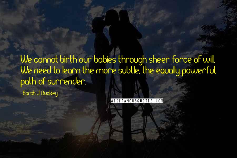 Sarah J. Buckley Quotes: We cannot birth our babies through sheer force of will. We need to learn the more subtle, the equally powerful, path of surrender.