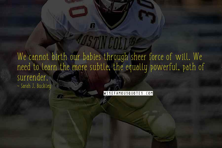 Sarah J. Buckley Quotes: We cannot birth our babies through sheer force of will. We need to learn the more subtle, the equally powerful, path of surrender.