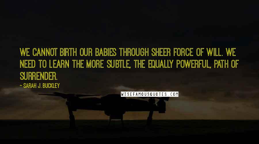Sarah J. Buckley Quotes: We cannot birth our babies through sheer force of will. We need to learn the more subtle, the equally powerful, path of surrender.